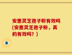 安惠灵芝孢子粉有效吗(安惠灵芝孢子粉，真的有效吗？)
