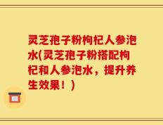 灵芝孢子粉枸杞人参泡水(灵芝孢子粉搭配枸杞和人参泡水，提升养生效果！)