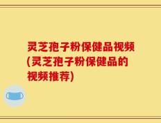 灵芝孢子粉保健品视频(灵芝孢子粉保健品的视频推荐)