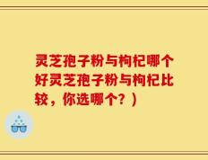 灵芝孢子粉与枸杞哪个好灵芝孢子粉与枸杞比较，你选哪个？)