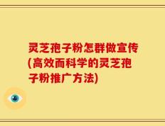 灵芝孢子粉怎群做宣传(高效而科学的灵芝孢子粉推广方法)