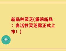 新品种灵芝(重磅新品：高活性灵芝露正式上市！)