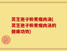 灵芝孢子粉煮瘦肉汤(灵芝孢子粉煮瘦肉汤的健康功效)