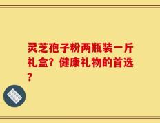灵芝孢子粉两瓶装一斤礼盒？健康礼物的首选？