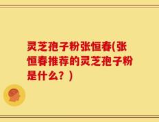 灵芝孢子粉张恒春(张恒春推荐的灵芝孢子粉是什么？)