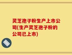 灵芝孢子粉生产上市公司(生产灵芝孢子粉的公司已上市)