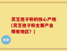 灵芝孢子粉的核心产地(灵芝孢子粉主要产自哪些地区？)