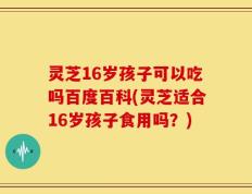 灵芝16岁孩子可以吃吗百度百科(灵芝适合16岁孩子食用吗？)