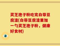 灵芝孢子粉吃完白带豆腐渣(白带豆腐渣里加一勺灵芝孢子粉，健康好食材)