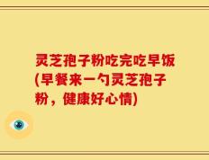 灵芝孢子粉吃完吃早饭(早餐来一勺灵芝孢子粉，健康好心情)