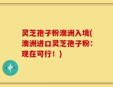灵芝孢子粉澳洲入境(澳洲进口灵芝孢子粉：现在可行！)
