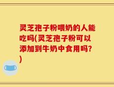 灵芝孢子粉喂奶的人能吃吗(灵芝孢子粉可以添加到牛奶中食用吗？)