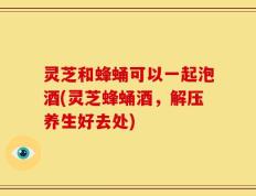 灵芝和蜂蛹可以一起泡酒(灵芝蜂蛹酒，解压养生好去处)