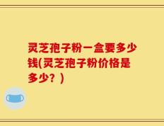 灵芝孢子粉一盒要多少钱(灵芝孢子粉价格是多少？)