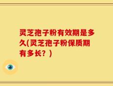 灵芝孢子粉有效期是多久(灵芝孢子粉保质期有多长？)