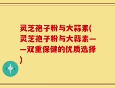 灵芝孢子粉与大蒜素(灵芝孢子粉与大蒜素——双重保健的优质选择)