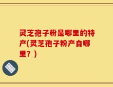 灵芝孢子粉是哪里的特产(灵芝孢子粉产自哪里？)