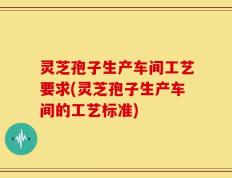 灵芝孢子生产车间工艺要求(灵芝孢子生产车间的工艺标准)