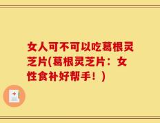 女人可不可以吃葛根灵芝片(葛根灵芝片：女性食补好帮手！)