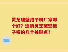灵芝破壁孢子粉厂家哪个好？选购灵芝破壁孢子粉的几个关键点？