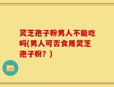 灵芝孢子粉男人不能吃吗(男人可否食用灵芝孢子粉？)