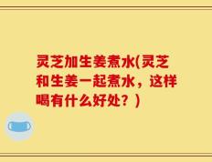 灵芝加生姜煮水(灵芝和生姜一起煮水，这样喝有什么好处？)