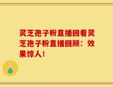 灵芝孢子粉直播回看灵芝孢子粉直播回顾：效果惊人！