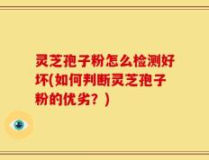 灵芝孢子粉怎么检测好坏(如何判断灵芝孢子粉的优劣？)