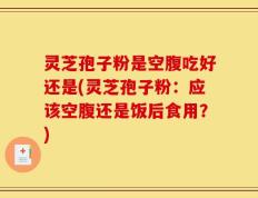 灵芝孢子粉是空腹吃好还是(灵芝孢子粉：应该空腹还是饭后食用？)