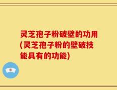 灵芝孢子粉破壁的功用(灵芝孢子粉的壁破技能具有的功能)