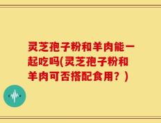 灵芝孢子粉和羊肉能一起吃吗(灵芝孢子粉和羊肉可否搭配食用？)