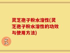 灵芝孢子粉水溶性(灵芝孢子粉水溶性的功效与使用方法)