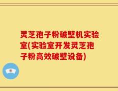 灵芝孢子粉破壁机实验室(实验室开发灵芝孢子粉高效破壁设备)