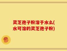 灵芝孢子粉溶于水么(水可溶的灵芝孢子粉)