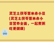 灵芝土茯苓薏米赤小豆(灵芝土茯苓薏米赤小豆营养全面，一起煮粥吃更健康)