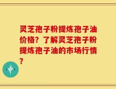 灵芝孢子粉提炼孢子油价格？了解灵芝孢子粉提炼孢子油的市场行情？