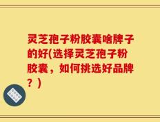 灵芝孢子粉胶囊啥牌子的好(选择灵芝孢子粉胶囊，如何挑选好品牌？)