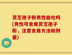 灵芝孢子粉男性能吃吗(男性可食用灵芝孢子粉，注意食用方法和剂量)