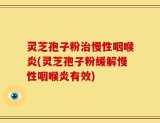 灵芝孢子粉治慢性咽喉炎(灵芝孢子粉缓解慢性咽喉炎有效)