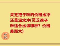 灵芝孢子粉的价格水冲还是温水冲(灵芝孢子粉适合水温哪种？价格差距大)