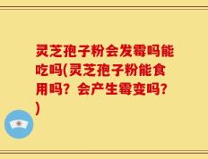 灵芝孢子粉会发霉吗能吃吗(灵芝孢子粉能食用吗？会产生霉变吗？)