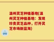 温州灵芝种植基地(温州灵芝种植基地：发现珍贵灵芝品种，打开灵芝市场新蓝海)