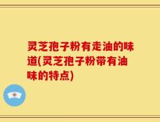灵芝孢子粉有走油的味道(灵芝孢子粉带有油味的特点)