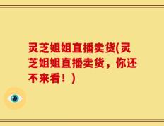 灵芝姐姐直播卖货(灵芝姐姐直播卖货，你还不来看！)