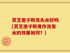 灵芝孢子粉洗头水好吗(灵芝孢子粉用作洗发水的效果如何？)
