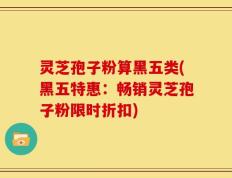 灵芝孢子粉算黑五类(黑五特惠：畅销灵芝孢子粉限时折扣)