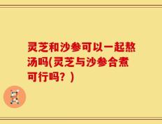 灵芝和沙参可以一起熬汤吗(灵芝与沙参合煮可行吗？)