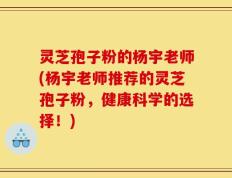 灵芝孢子粉的杨宇老师(杨宇老师推荐的灵芝孢子粉，健康科学的选择！)