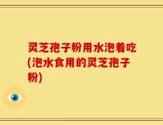 灵芝孢子粉用水泡着吃(泡水食用的灵芝孢子粉)