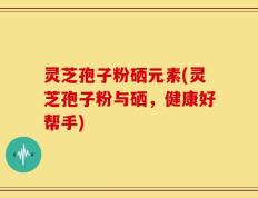 灵芝孢子粉硒元素(灵芝孢子粉与硒，健康好帮手)